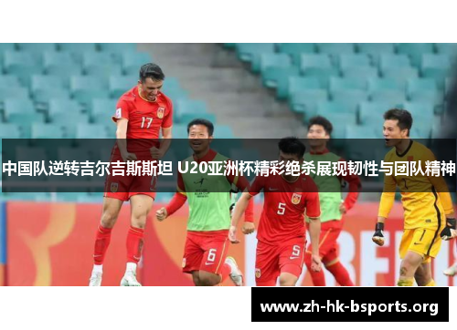 中国队逆转吉尔吉斯斯坦 U20亚洲杯精彩绝杀展现韧性与团队精神