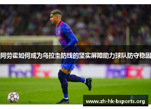 阿劳霍如何成为乌拉圭防线的坚实屏障助力球队防守稳固 阿劳霍如何成为乌拉圭防线的坚实屏障助力球队防守稳固