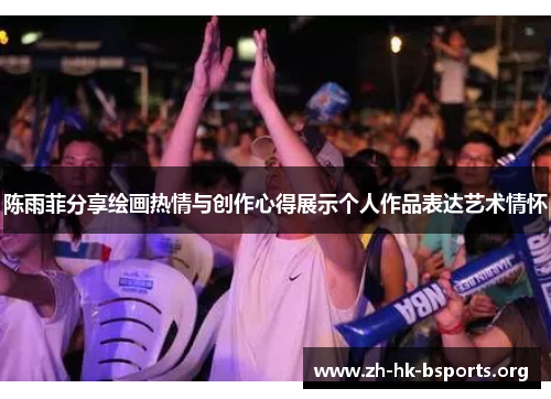 陈雨菲分享绘画热情与创作心得展示个人作品表达艺术情怀 陈雨菲分享绘画热情与创作心得展示个人作品表达艺术情怀