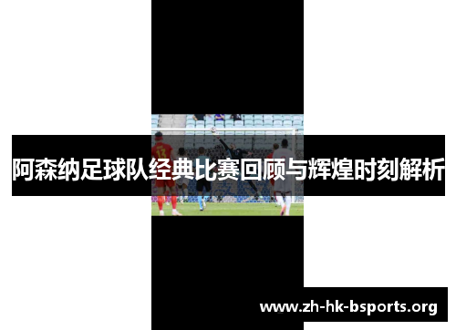 阿森纳足球队经典比赛回顾与辉煌时刻解析