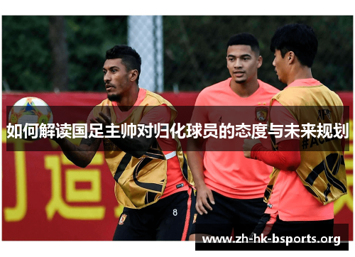 如何解读国足主帅对归化球员的态度与未来规划 如何解读国足主帅对归化球员的态度与未来规划