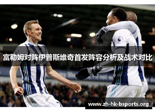 富勒姆对阵伊普斯维奇首发阵容分析及战术对比 富勒姆对阵伊普斯维奇首发阵容分析及战术对比